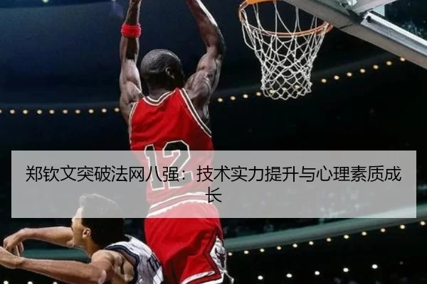 郑钦文突破法网八强：技术实力提升与心理素质成长